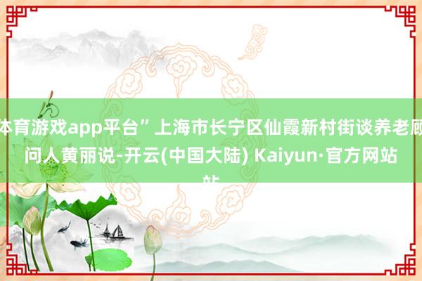 体育游戏app平台”上海市长宁区仙霞新村街谈养老顾问人黄丽说-开云(中国大陆) Kaiyun·官方网站