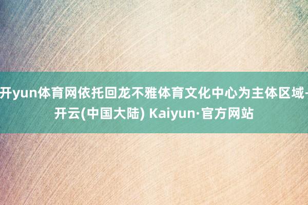 开yun体育网依托回龙不雅体育文化中心为主体区域-开云(中国大陆) Kaiyun·官方网站