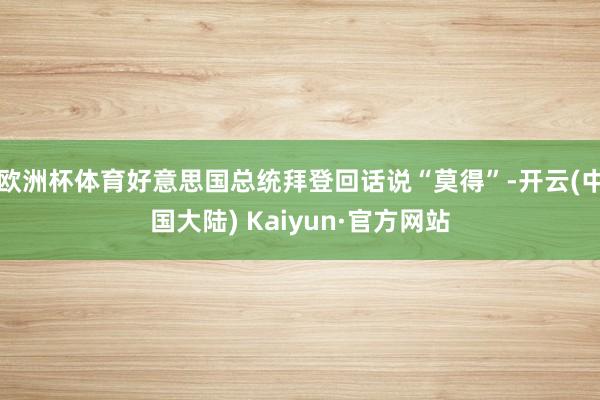 欧洲杯体育好意思国总统拜登回话说“莫得”-开云(中国大陆) Kaiyun·官方网站