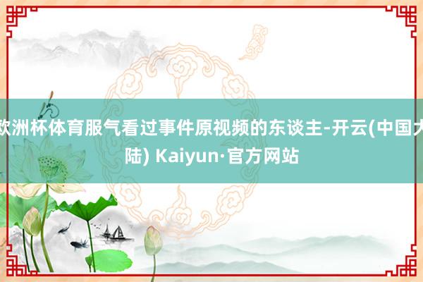 欧洲杯体育服气看过事件原视频的东谈主-开云(中国大陆) Kaiyun·官方网站