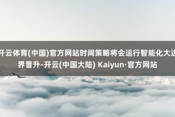 开云体育(中国)官方网站时间策略将会运行智能化大边界晋升-开云(中国大陆) Kaiyun·官方网站