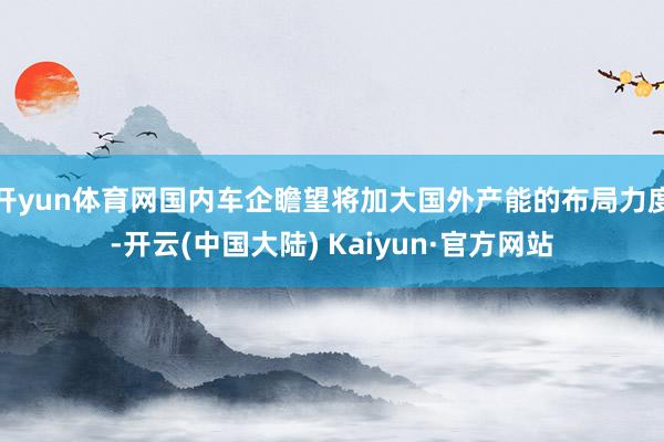 开yun体育网国内车企瞻望将加大国外产能的布局力度-开云(中国大陆) Kaiyun·官方网站