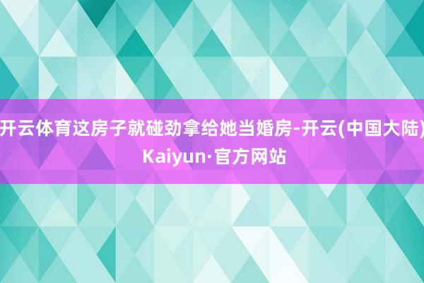 开云体育这房子就碰劲拿给她当婚房-开云(中国大陆) Kaiyun·官方网站