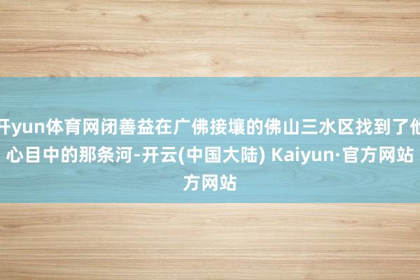 开yun体育网闭善益在广佛接壤的佛山三水区找到了他心目中的那条河-开云(中国大陆) Kaiyun·官方网站