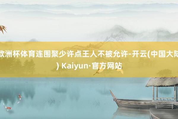 欧洲杯体育连围聚少许点王人不被允许-开云(中国大陆) Kaiyun·官方网站