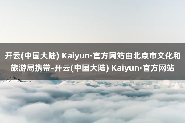 开云(中国大陆) Kaiyun·官方网站由北京市文化和旅游局携带-开云(中国大陆) Kaiyun·官方网站