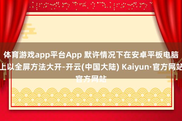 体育游戏app平台App 默许情况下在安卓平板电脑上以全屏方法大开-开云(中国大陆) Kaiyun·官方网站