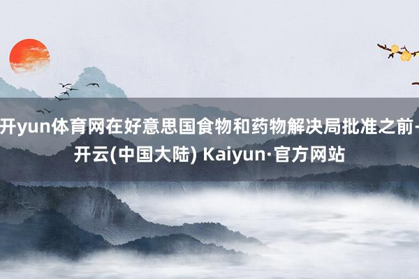 开yun体育网在好意思国食物和药物解决局批准之前-开云(中国大陆) Kaiyun·官方网站