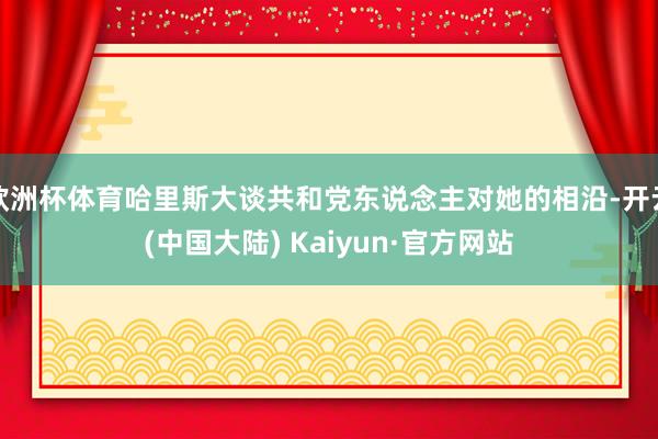 欧洲杯体育哈里斯大谈共和党东说念主对她的相沿-开云(中国大陆) Kaiyun·官方网站