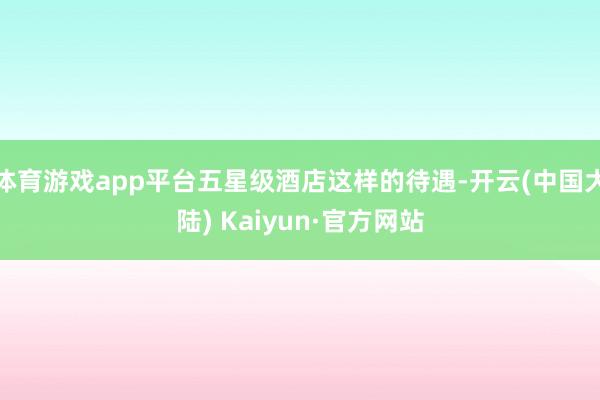 体育游戏app平台五星级酒店这样的待遇-开云(中国大陆) Kaiyun·官方网站