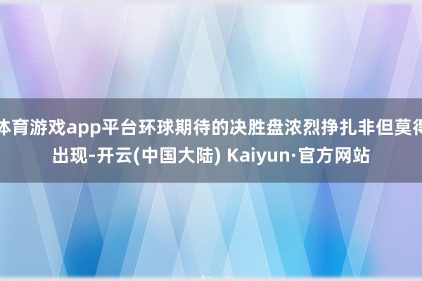 体育游戏app平台环球期待的决胜盘浓烈挣扎非但莫得出现-开云(中国大陆) Kaiyun·官方网站