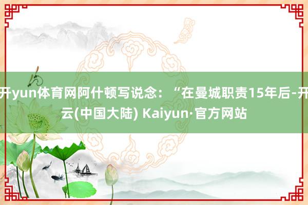 开yun体育网阿什顿写说念：“在曼城职责15年后-开云(中国大陆) Kaiyun·官方网站