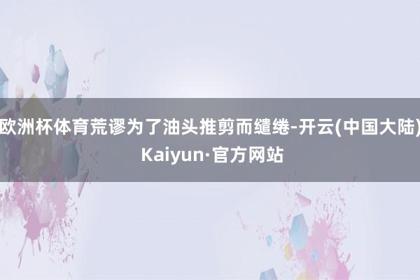 欧洲杯体育荒谬为了油头推剪而缱绻-开云(中国大陆) Kaiyun·官方网站