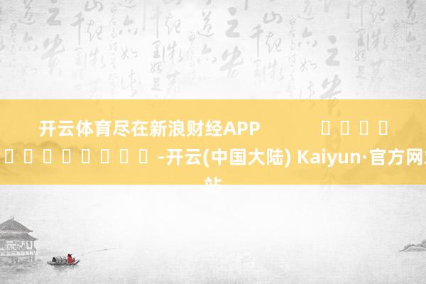 开云体育尽在新浪财经APP            													-开云(中国大陆) Kaiyun·官方网站