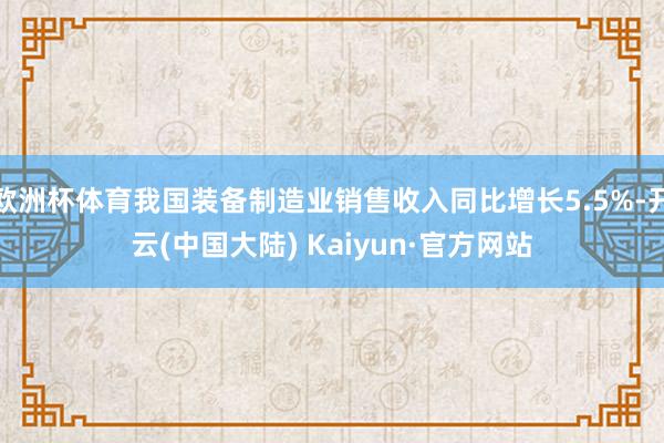 欧洲杯体育我国装备制造业销售收入同比增长5.5%-开云(中国大陆) Kaiyun·官方网站