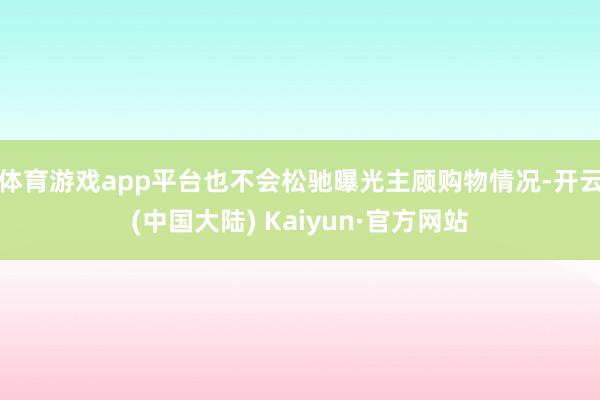 体育游戏app平台也不会松驰曝光主顾购物情况-开云(中国大陆) Kaiyun·官方网站