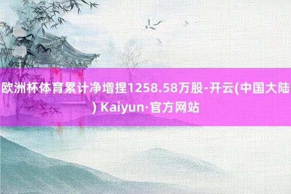 欧洲杯体育累计净增捏1258.58万股-开云(中国大陆) Kaiyun·官方网站