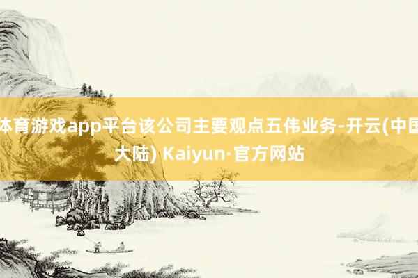 体育游戏app平台该公司主要观点五伟业务-开云(中国大陆) Kaiyun·官方网站