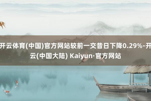 开云体育(中国)官方网站较前一交昔日下降0.29%-开云(中国大陆) Kaiyun·官方网站