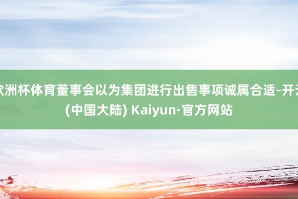 欧洲杯体育董事会以为集团进行出售事项诚属合适-开云(中国大陆