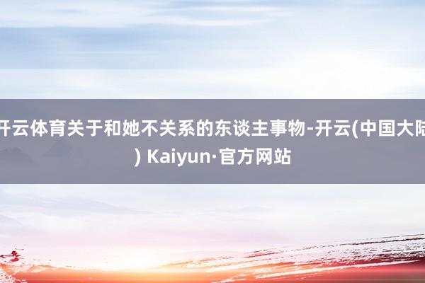 开云体育关于和她不关系的东谈主事物-开云(中国大陆) Kaiyun·官方网站