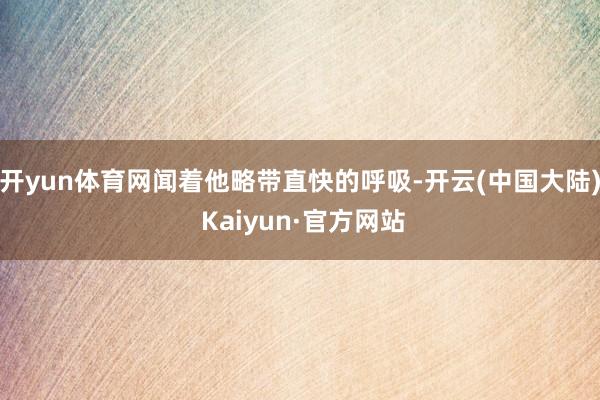 开yun体育网闻着他略带直快的呼吸-开云(中国大陆) Kaiyun·官方网站