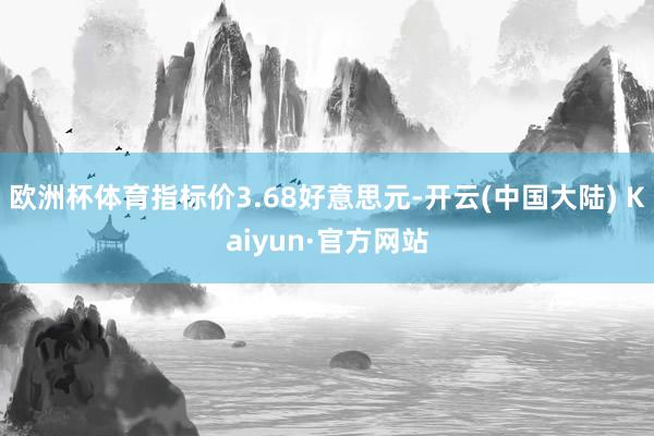 欧洲杯体育指标价3.68好意思元-开云(中国大陆) Kaiyun·官方网站