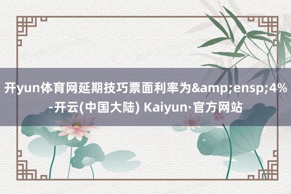 开yun体育网延期技巧票面利率为&ensp;4%-开云(中国大陆) Kaiyun·官方网站