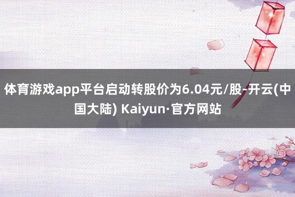 体育游戏app平台启动转股价为6.04元/股-开云(中国大陆) Kaiyun·官方网站