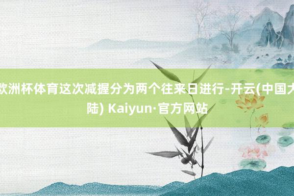 欧洲杯体育这次减握分为两个往来日进行-开云(中国大陆) Kaiyun·官方网站