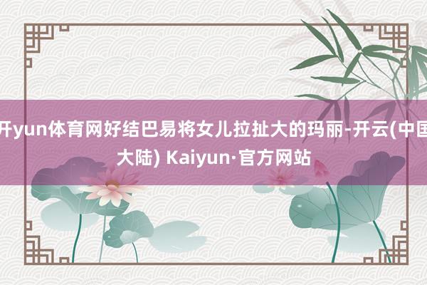 开yun体育网好结巴易将女儿拉扯大的玛丽-开云(中国大陆) Kaiyun·官方网站