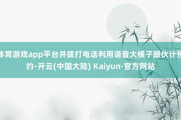 体育游戏app平台并拨打电话利用语音大模子跟伙计预约-开云(中国大陆) Kaiyun·官方网站