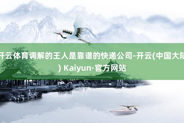 开云体育调解的王人是靠谱的快递公司-开云(中国大陆) Kaiyun·官方网站