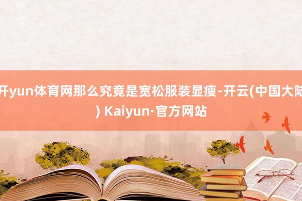 开yun体育网那么究竟是宽松服装显瘦-开云(中国大陆) Kaiyun·官方网站