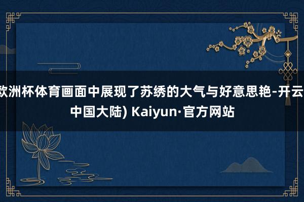 欧洲杯体育画面中展现了苏绣的大气与好意思艳-开云(中国大陆) Kaiyun·官方网站