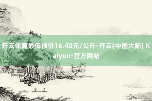 开云体育最低报价16.40元/公斤-开云(中国大陆) Kaiyun·官方网站