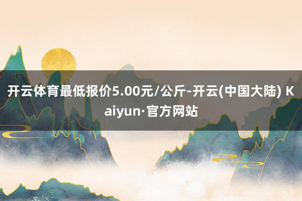 开云体育最低报价5.00元/公斤-开云(中国大陆) Kaiyun·官方网站