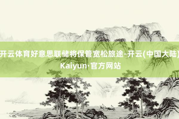 开云体育好意思联储将保管宽松旅途-开云(中国大陆) Kaiyun·官方网站