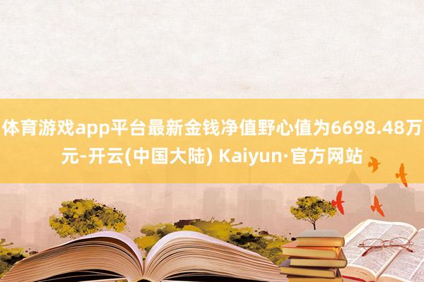 体育游戏app平台最新金钱净值野心值为6698.48万元-开云(中国大陆) Kaiyun·官方网站