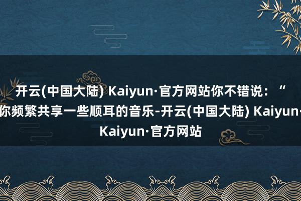 开云(中国大陆) Kaiyun·官方网站你不错说：“我矜重到你频繁共享一些顺耳的音乐-开云(中国大陆) Kaiyun·官方网站