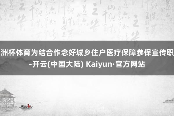 欧洲杯体育为结合作念好城乡住户医疗保障参保宣传职责-开云(中国大陆) Kaiyun·官方网站