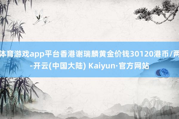 体育游戏app平台香港谢瑞麟黄金价钱30120港币/两-开云(中国大陆) Kaiyun·官方网站