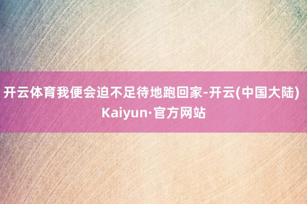 开云体育我便会迫不足待地跑回家-开云(中国大陆) Kaiyun·官方网站