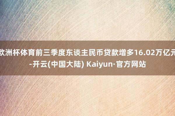 欧洲杯体育前三季度东谈主民币贷款增多16.02万亿元-开云(中国大陆) Kaiyun·官方网站