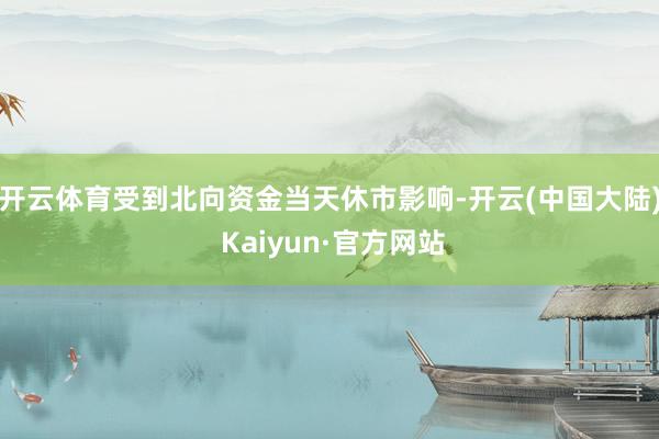 开云体育受到北向资金当天休市影响-开云(中国大陆) Kaiyun·官方网站