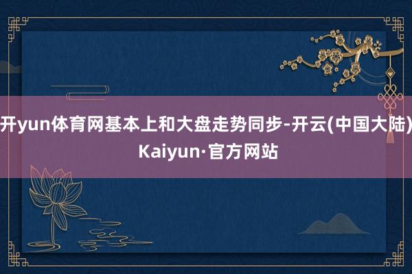 开yun体育网基本上和大盘走势同步-开云(中国大陆) Kaiyun·官方网站