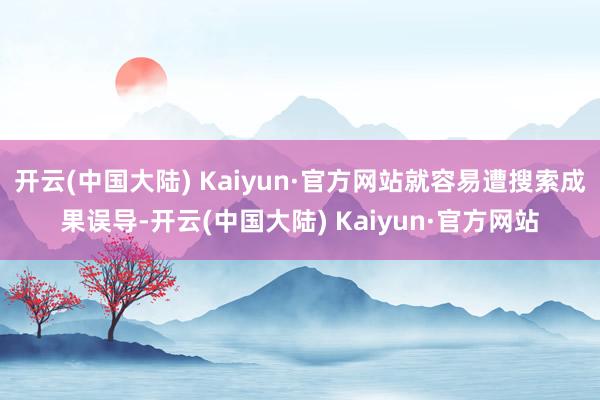 开云(中国大陆) Kaiyun·官方网站就容易遭搜索成果误导-开云(中国大陆) Kaiyun·官方网站