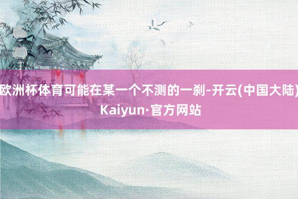 欧洲杯体育可能在某一个不测的一刹-开云(中国大陆) Kaiyun·官方网站