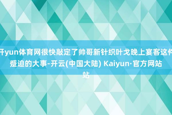 开yun体育网很快敲定了帅哥新针织叶戈晚上宴客这件蹙迫的大事-开云(中国大陆) Kaiyun·官方网站