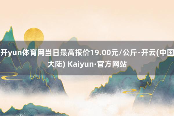 开yun体育网当日最高报价19.00元/公斤-开云(中国大陆) Kaiyun·官方网站